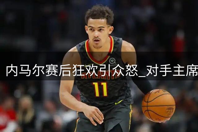内马尔赛后狂欢引众怒 对手主席痛斥"小丑行径"损毁体坛形象