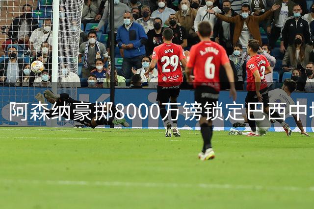 阿森纳豪掷8000万镑锁定巴西中场核心 体检流程本周启动